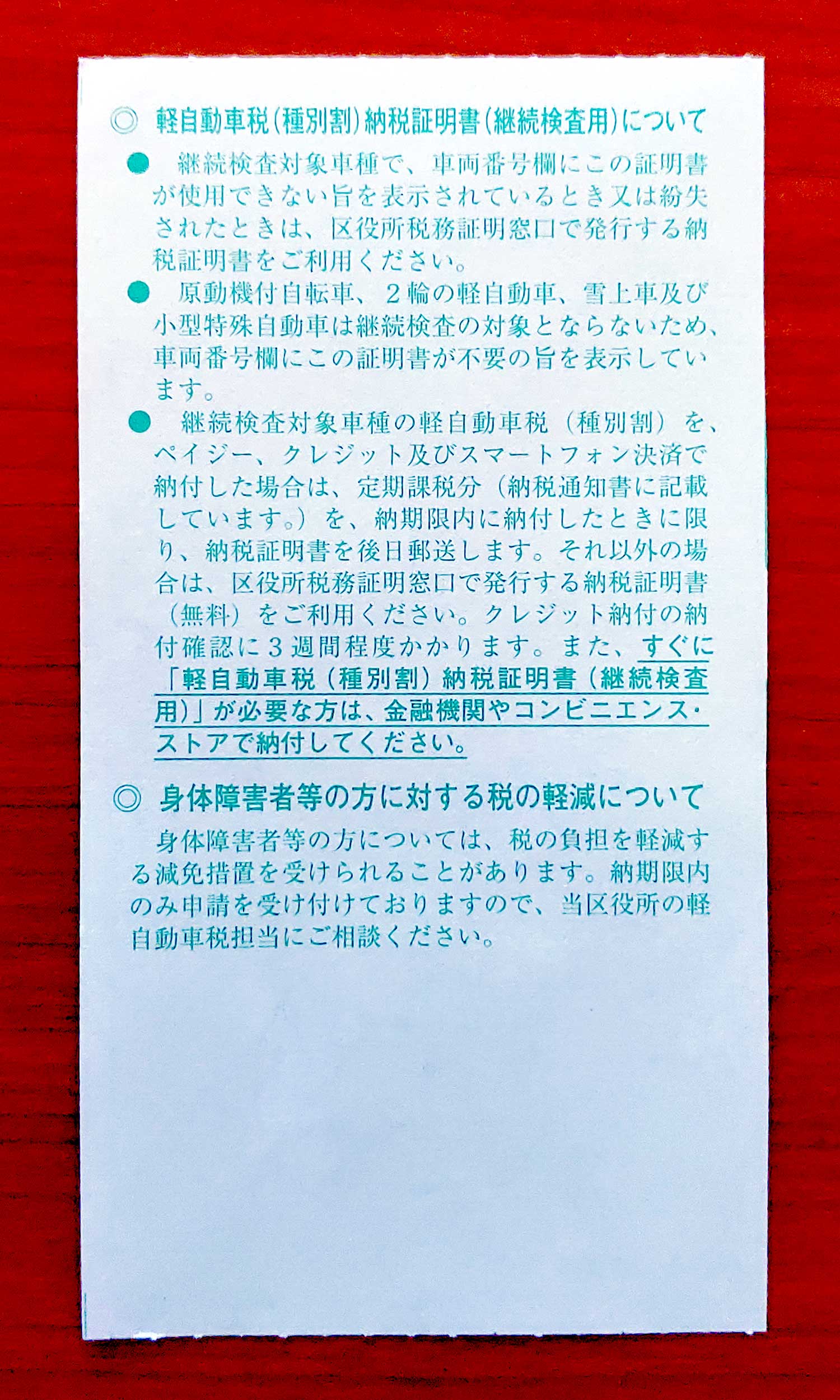 ◎軽自動車税（種別割）納税証明書（継続検査用）について 継続検査対象車種で、車両番号欄にこの証明書が使用できない旨を表示されているとき又は紛失されたときは、区役所税務証明窓口で発行する納税証明書をご利用ください。 原動機付自転車、２輪の軽自動車、雪上車及び小型特殊自動車は継続検査の対象とならないため、車両番号欄にこの証明書が不要の旨を表示しています。 継続検査対象車種の軽自動車税（種別割）を、ペイジー、クレジット及びスマートフォン決済で納付した場合は、定期課税分（納税通知書に記載しています。）を、納期限内に納付したときに限り、納税証明書を後日郵送します。それ以外の場合は、区役所税務証明窓口で発行する納税証明書（無料）をご利用ください。クレジット納付の納付確認に３週間程度かかります。また、すぐに「軽自動車税（種別割）納税証明書（継続検査用）」が必要な方は、金融機関やコンビニエンス・ストアで納付してください。 ◎身体障害者等の方に対する税の軽減について 身体障害者等の方については、税の負担を軽減する減免措置を受けられることがあります。納期限内のみ申請を受け付けておりますので、当区役所の軽自動車税担当にご相談ください。」